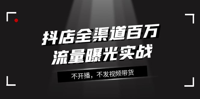 （7863期）抖店-全渠道百万流量曝光实战，不开播，不发视频带货（16节课）-飓风网创资源站