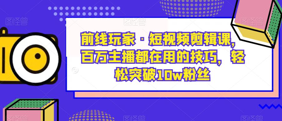 前线玩家·短视频剪辑课，百万主播都在用的技巧，轻松突破10w粉丝-飓风网创资源站