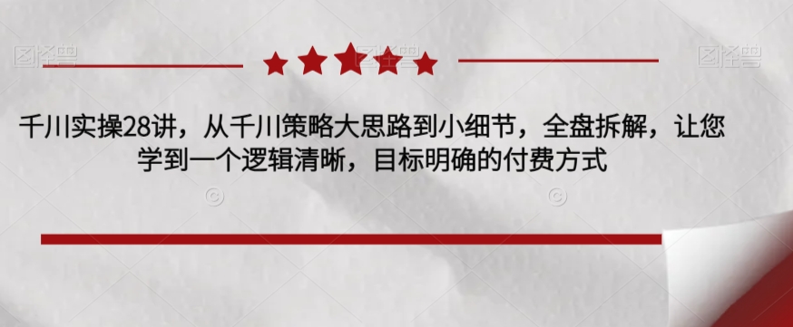 千川实操28讲，从千川策略大思路到小细节，全盘拆解，让您学到一个逻辑清晰，目标明确的付费方式-飓风网创资源站