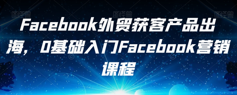 Facebook外贸获客产品出海，0基础入门Facebook营销课程-飓风网创资源站