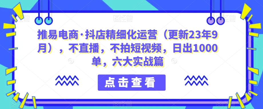 推易电商·抖店精细化运营（更新23年9月），不直播，不拍短视频，日出1000单，六大实战篇-飓风网创资源站