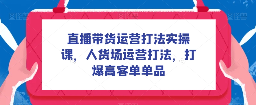 直播带货运营打法实操课，人货场运营打法，打爆高客单单品-飓风网创资源站