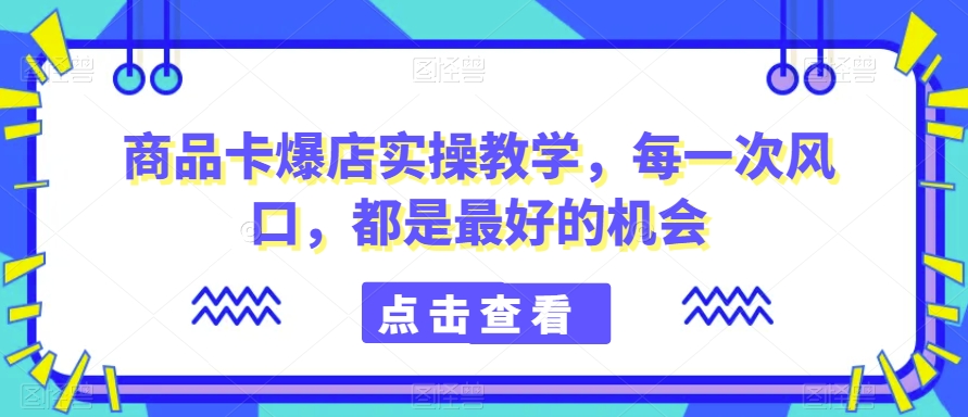 商品卡爆店实操教学，每一次风口，都是最好的机会-飓风网创资源站