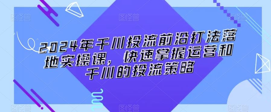 2024年千川投流前沿打法落地实操课，快速掌握运营和千川的投流策略-飓风网创资源站