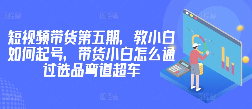 价值2980短视频带货第五期，教小白如何起号，带货小白怎么通过选品弯道超车-飓风网创资源站