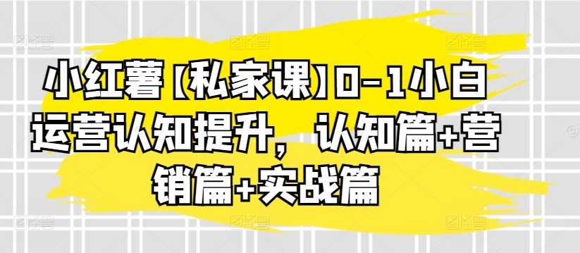 小红薯【私家课】0-1小白运营认知提升，认知篇+营销篇+实战篇-飓风网创资源站