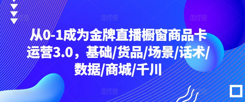 从0-1成为金牌直播橱窗商品卡运营3.0，基础/货品/场景/话术/数据/商城/千川-飓风网创资源站