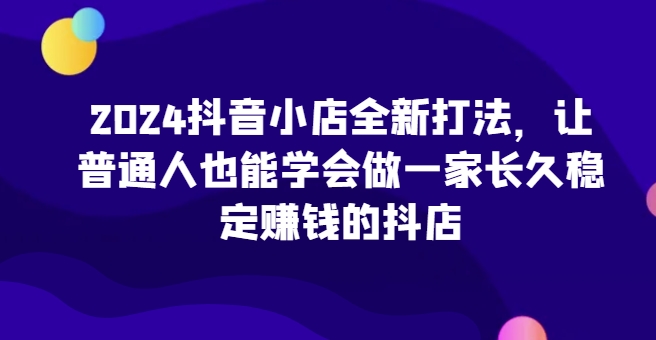 2024抖音小店全新打法，让普通人也能学会做一家长久稳定赚钱的抖店-飓风网创资源站