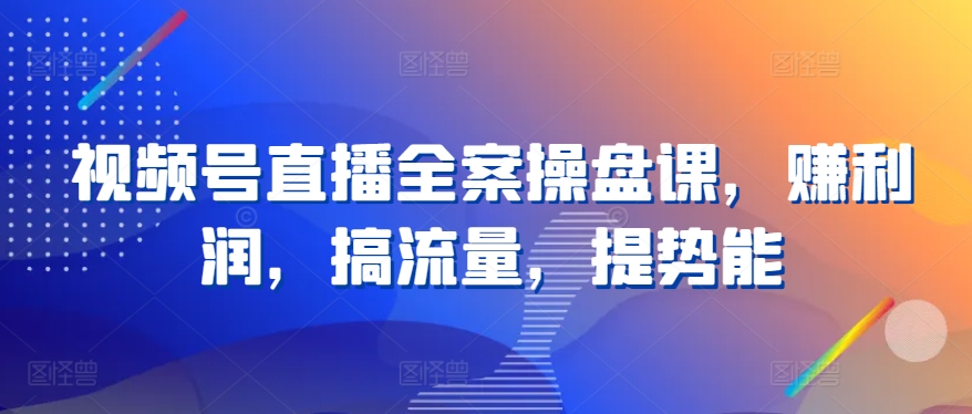 视频号直播全案操盘课，赚利润，搞流量，提势能-飓风网创资源站