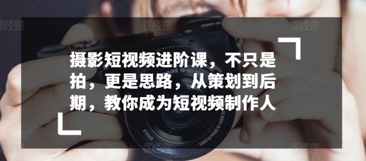 摄影短视频进阶课，不只是拍，更是思路，从策划到后期，教你成为短视频制作人-飓风网创资源站