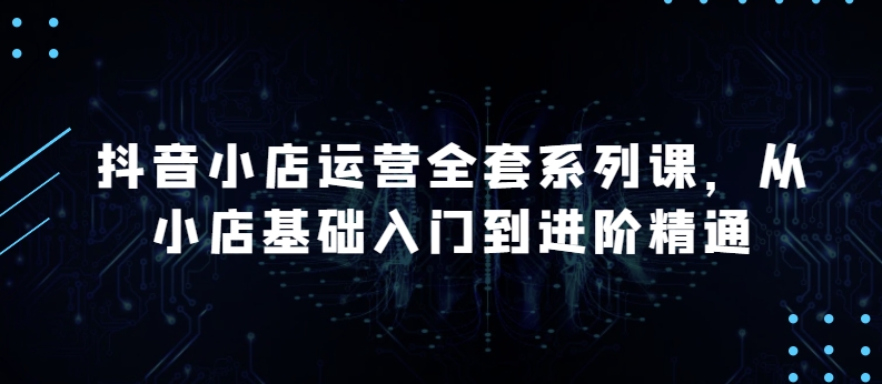 抖音小店运营全套系列课，全新升级，从小店基础入门到进阶精通，系统掌握月销百万小店的核心秘密-飓风网创资源站