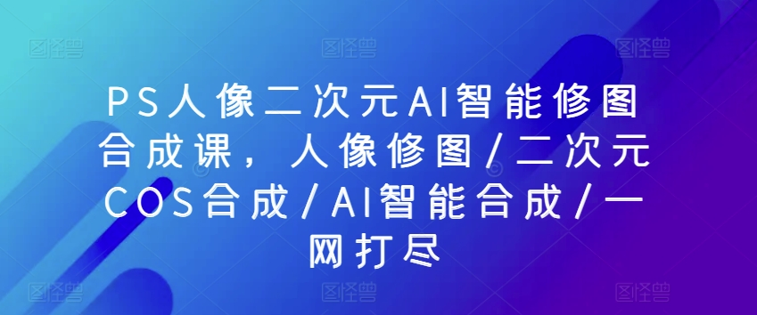 PS人像二次元AI智能修图合成课，人像修图/二次元COS合成/AI智能合成/一网打尽-飓风网创资源站