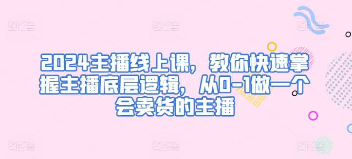 2024主播线上课，教你快速掌握主播底层逻辑，从0-1做一个会卖货的主播-飓风网创资源站