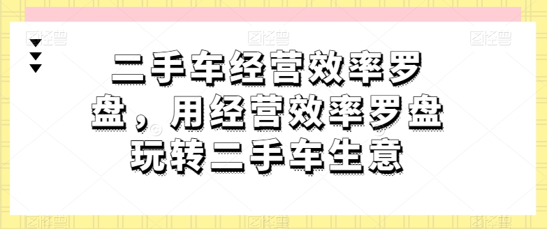 二手车经营效率罗盘，用经营效率罗盘玩转二手车生意-飓风网创资源站