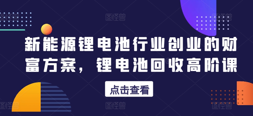 新能源锂电池行业创业的财富方案，锂电池回收高阶课-飓风网创资源站