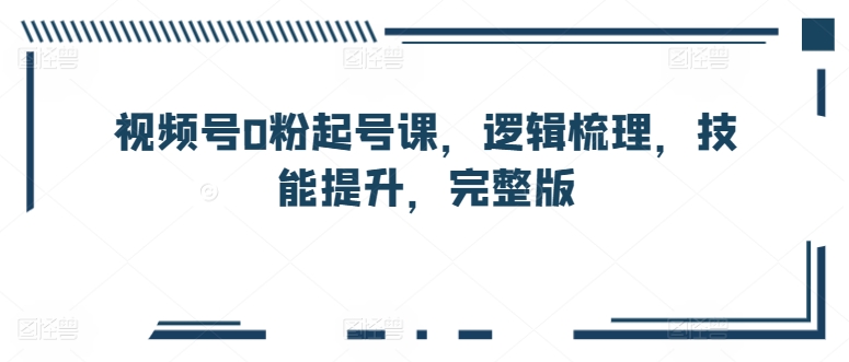 视频号0粉起号课，逻辑梳理，技能提升，完整版-飓风网创资源站