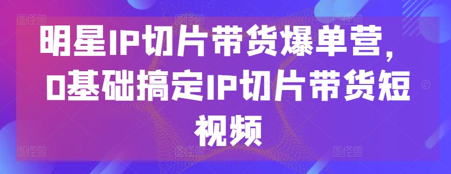 明星IP切片带货爆单营，0基础搞定IP切片带货短视频-飓风网创资源站