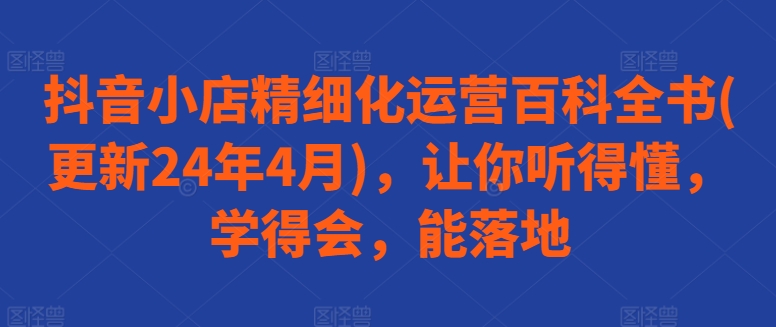 抖音小店精细化运营百科全书(更新24年4月)，让你听得懂，学得会，能落地-飓风网创资源站