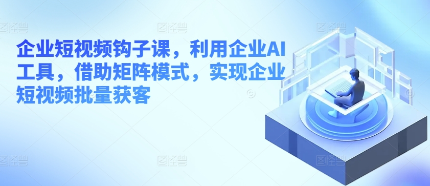 企业短视频钩子课，利用企业AI工具，借助矩阵模式，实现企业短视频批量获客-飓风网创资源站