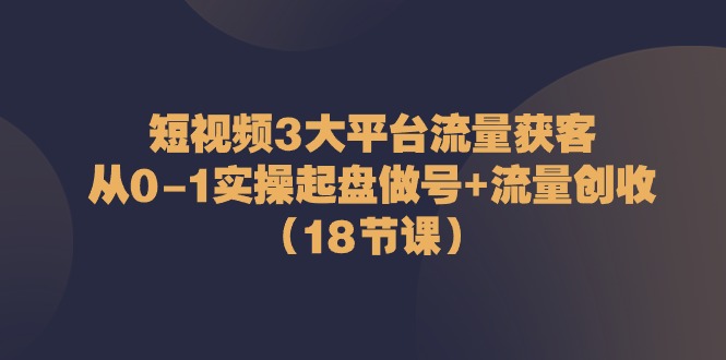 短视频3大平台流量获客：从0-1实操起盘做号+流量创收（18节课）-飓风网创资源站