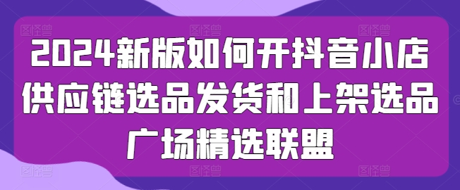 2024新版如何开抖音小店供应链选品发货和上架选品广场精选联盟-飓风网创资源站