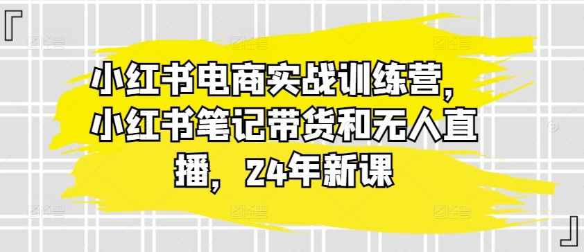 小红书电商实战训练营，小红书笔记带货和无人直播，24年新课-飓风网创资源站