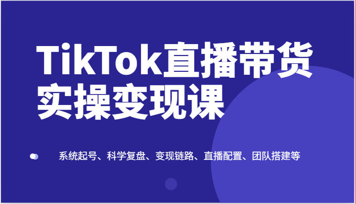 TikTok直播带货实操变现课：系统起号、科学复盘、变现链路、直播配置、团队搭建等-飓风网创资源站