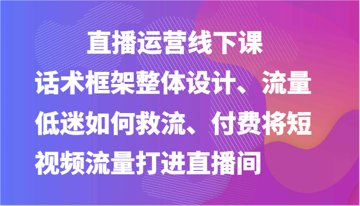 直播运营线下课-话术框架整体设计、流量低迷如何救流、付费将短视频流量打进直播间-飓风网创资源站