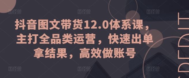 抖音图文带货12.0体系课，主打全品类运营，快速出单拿结果，高效做账号-飓风网创资源站