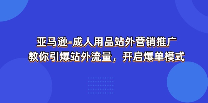 （11398期）亚马逊-成人用品 站外营销推广  教你引爆站外流量，开启爆单模式-飓风网创资源站