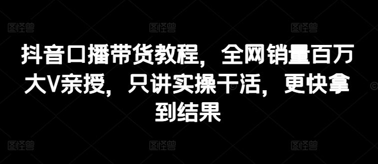 抖音口播带货教程，全网销量百万大V亲授，只讲实操干活，更快拿到结果-飓风网创资源站