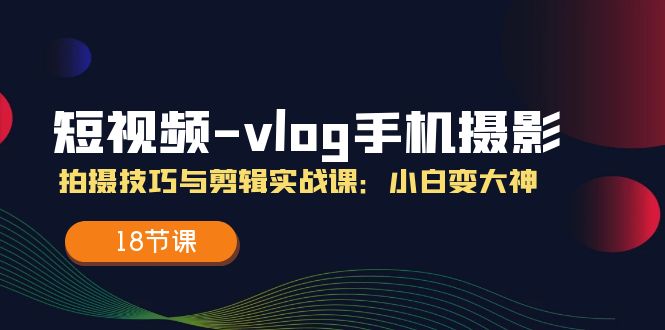 短视频vlog手机摄影拍摄技巧与剪辑实战课，小白变大神（18节课）-飓风网创资源站