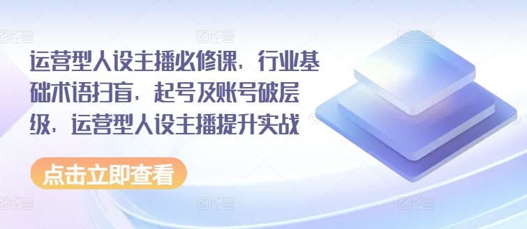 运营型人设主播必修课，行业基础术语扫盲，起号及账号破层级，运营型人设主播提升实战-飓风网创资源站