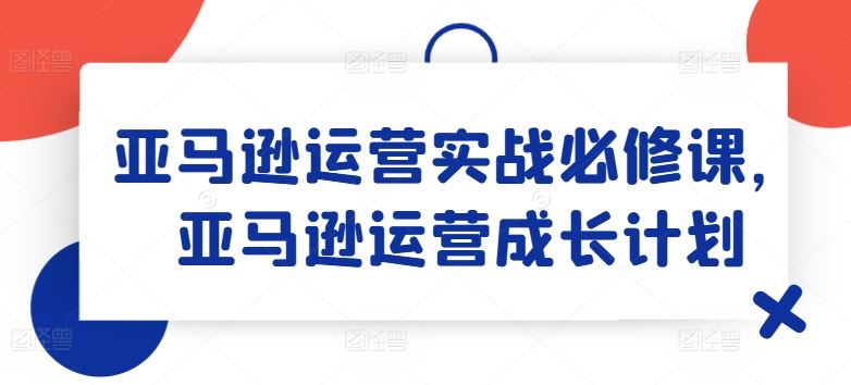 亚马逊运营实战必修课，亚马逊运营成长计划-飓风网创资源站