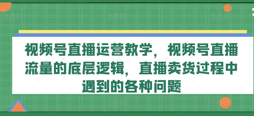 视频号直播运营教学，视频号直播流量的底层逻辑，直播卖货过程中遇到的各种问题-飓风网创资源站