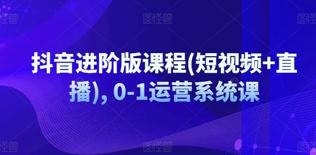 抖音进阶版课程(短视频+直播), 0-1运营系统课-飓风网创资源站