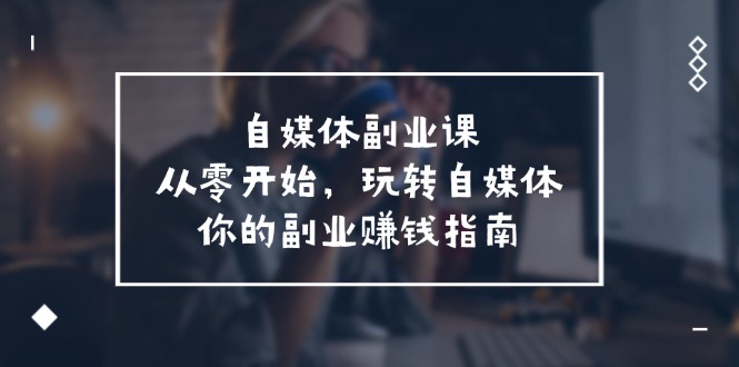 （11725期）自媒体-副业课，从0开始，玩转自媒体——你的副业赚钱指南（58节课）-飓风网创资源站