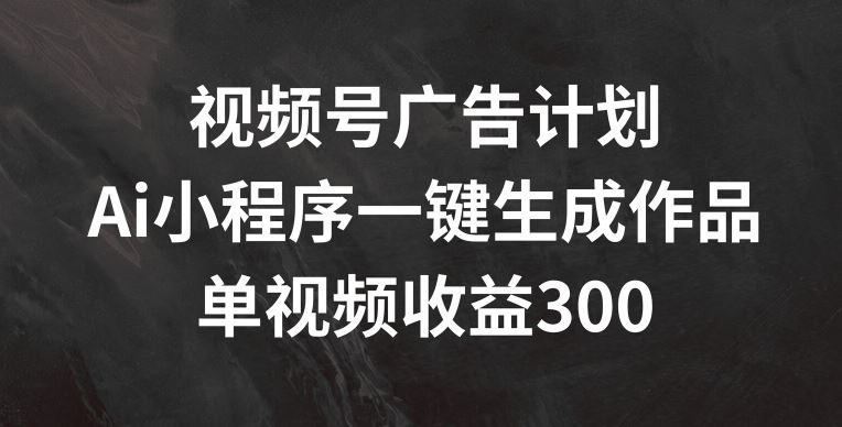 视频号广告计划，AI小程序一键生成作品， 单视频收益300+【揭秘】-飓风网创资源站