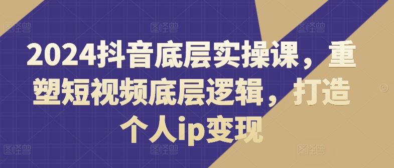 2024抖音底层实操课，​重塑短视频底层逻辑，打造个人ip变现-飓风网创资源站