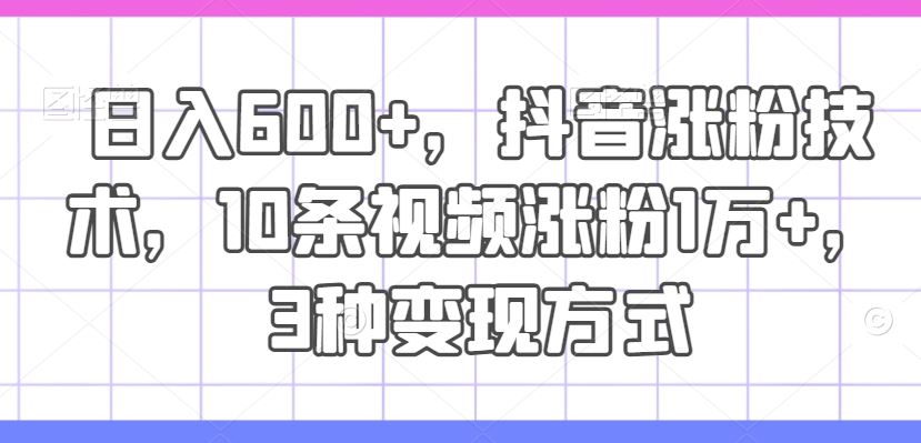 日入600+，抖音涨粉技术，10条视频涨粉1万+，3种变现方式【揭秘】-飓风网创资源站