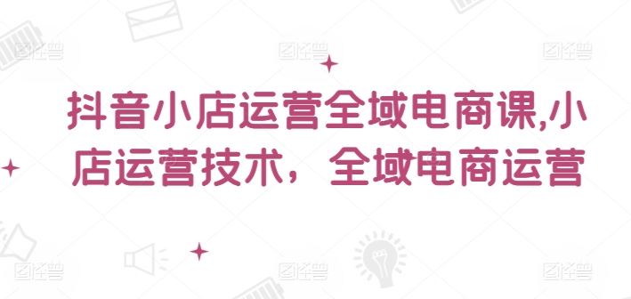 抖音小店运营全域电商课，​小店运营技术，全域电商运营-飓风网创资源站