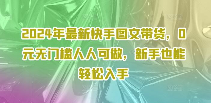 2024年最新快手图文带货，0元无门槛人人可做，新手也能轻松入手-飓风网创资源站