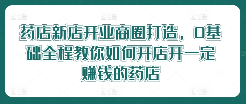 药店新店开业商圈打造，0基础全程教你如何开店开一定赚钱的药店-飓风网创资源站