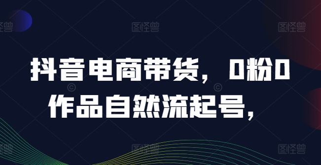 抖音电商带货，0粉0作品自然流起号，热销20多万人的抖音课程的经验分享-飓风网创资源站