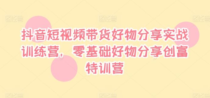 抖音短视频带货好物分享实战训练营，零基础好物分享创富特训营-飓风网创资源站