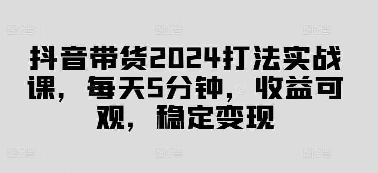 抖音带货2024打法实战课，每天5分钟，收益可观，稳定变现【揭秘】-飓风网创资源站