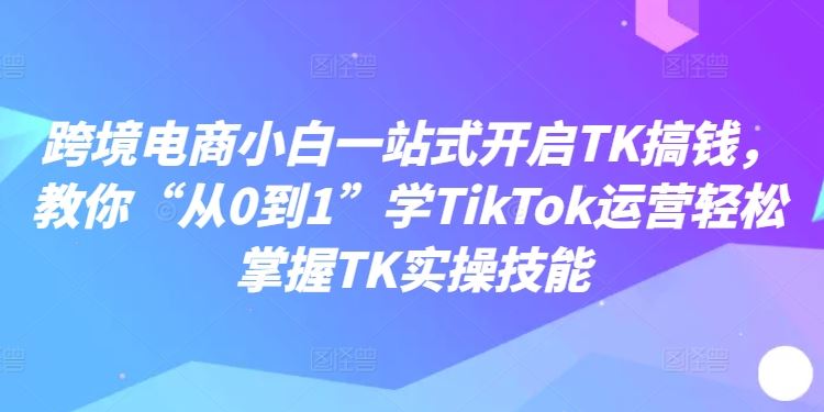 跨境电商小白一站式开启TK搞钱，教你“从0到1”学TikTok运营轻松掌握TK实操技能-飓风网创资源站