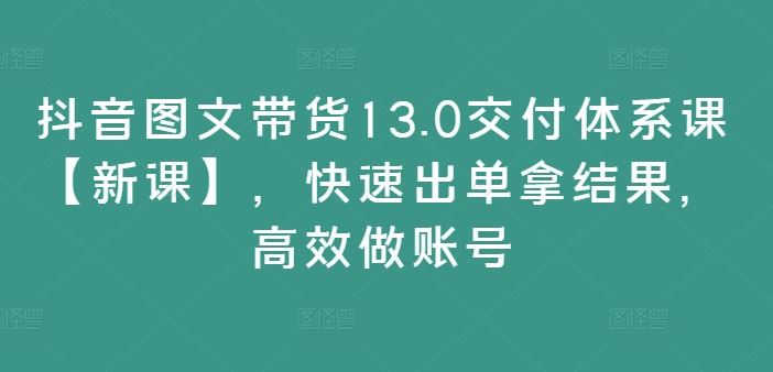 抖音图文带货13.0交付体系课【新课】，快速出单拿结果，高效做账号-飓风网创资源站