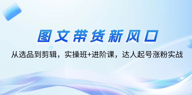 （12306期）图文带货新风口：从选品到剪辑，实操班+进阶课，达人起号涨粉实战-飓风网创资源站