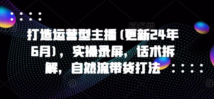 打造运营型主播(更新24年9月)，实操录屏，话术拆解，自然流带货打法-飓风网创资源站